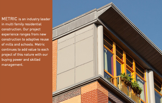 METRIC is an industry leader in multi family residential construction. Our project experience ranges from new construction to adaptive reuse of mills and schools. Metric continues to add value to each project of this nature with our buying power and skilled management.